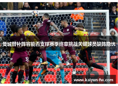 曼城替补阵容能否支撑赛季终章挑战关键球员缺阵隐忧