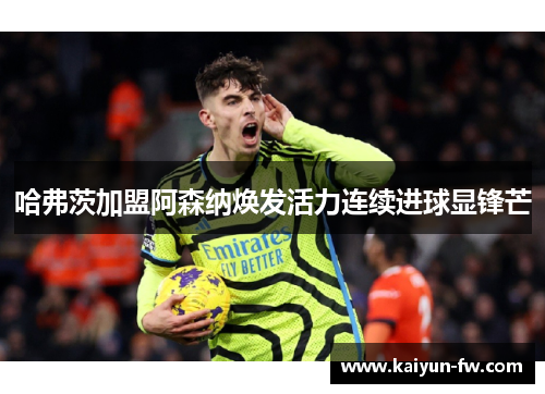 哈弗茨加盟阿森纳焕发活力连续进球显锋芒 哈弗茨加盟阿森纳焕发活力连续进球显锋芒